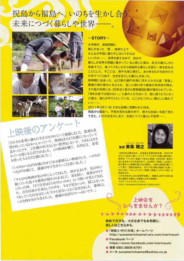 �j�����畟���ցB���̂��𐶂��������A�����ɂÂ���炵�␢�E�����B

STORY
��w����A�n�����Ɋ֐S���������e�l'�B�n���̏�ł݂�Ȃ����a�ɕ�炷�ɂ͂ǂ�����΂����̂������B���E�𗷂��钆�ŁA�����̕�炵�����E�̖��ƌq�����Ă���Ɗ������l�́A�����̕�炵���猩�������ƁA���Â�������Ȃ��玩���I�ȕ�炵���c�ވ�Ƃ�K�˂邱�Ƃɂ����B�����ɂ́A�C���n�ɍ������A��������̂����������̎�ł���o���A���������Ƃ�����炵���������B
�������ɏo������A�R�����̐��˓��C�ɕ����Տ����ȓ��u�j���v�B�L���̊C�̌b�݂Ɏx�����A�݂��ɏ��������n��̋����̂��c��B���̓��̑Ί݂ɂ́A30�N�߂��O���猴�����݌v�悪�i�߂��Ă����B�u�C�������ł͔���Ȃ��B�v�Ɠ��̐l�����͂����B���ɒʂ��悤�ɂȂ����l�́A�ނ炪��낤�Ƃ��Ă���A�ǂ����Ȃ�������炵�ɐG��Ă��������B
2011�N3��11���傫�Ȏ����Ɍ�����ꂽ���{�B
�j�����畟���ցB���a�����߂闷�̒��ŁA�l�X�ȏo����o�Č����Ă����A���̂��𐶂��������A�����ɂÂ���炵�␢�E�����B

��f��̃A���P�[�g
�u�ǂ̕�����]�ɖ�����������������Ă��Ċ������܂����B�ē���]�������Ă���Ƃ���������Ă��āA�f������̂悤�Ȋ����ɂȂ��Ă��ėǂ������ł��B���Z�E�̑Η������Ȃ��ᔻ�����Ȃ��ŁA�ł��邱�Ƃ�����Ă���p�ɂ��S�ł���܂����B���̉f����ςāA���R����A��]���������l���󂾂Ɗ����܂����B�v
�u���̂��̂Ȃ�������������Ă����f���炵���f��ł����B���̂��̂Ȃ���������āA���ӂ̒��Ő����Ă������Ǝv���܂����B�v
�u����Ȃ�Ɖf�悪���̒��ɓ����Ă��܂����B�܂��~�܂炸�A���̒��ɖ����Ă����F�X�Ȋ���h���Ԃ��܂����B�܂�@���A���E���N���A�ɂȂ������A�w���Ď����͂ǂ��݂肽���̂��x�Ƃ����₢�������Ă��܂����B�������g�̐����Ƃ��Ă̐����A���܂Ō��Ȃ��ӂ�A�������Ȃ��ӂ�����Ă��������͂����������狏�Ȃ����ƂɋC�t���܂����B�f���炵���ЂƎ��𕪂������������ƁA���ӂ̋C�����ł����ς��ł��B�v

�ē� ������V�i�Ƃ����傤 �܂��䂫�j
1984�N��㐶�܂�B�k�C����w�_�w�����ƁB2007�N����7�������ɓn��A�A�W�A�E�A�t���J��10�������𗷂��A���E�́u�ł������󓇁v�ł���Ǝ����B2009�N�A���R�Ƌ��ɐ�����l���������钆�ŁA�R�����́u�j���v�ɏo��B���̕�炵�Ɋ������󂯂�Ɠ����ɁA�Ί݂̌����v��ɂ��Ēm��A���M���n�߂�B2011�N�ȍ~�͕����ɂ��ʂ��A2015�N�A�h�L�������^���[�f��u�j���i���̂�j�̊C�v�������������B
���̂��𐶂��������鐢�E���肢�A�f�����f����T�玩�R�ƒ��a�����炵��͍����Ȃ�����H���B
�u���O�u�X�i�����`�����l���v
http://sunamerichannel.jimdo.com/

��f����Ђ炫�܂��񂩁H
���߂Ă̕����A�����ȉ�ł����C�y�ɁB
�ڂ����͂����炩��B
���u�j���i���̂�j�̊C�v�z�[���y�[�W
�@http://sunamerichannel.wix.com/inorinoumi
��Facebook�y�[�W
�@https://www.facebook.com/inorinoumi
���g�� 080-3809-6791
�����[�� sunamerichannel@yahoo.co.jp